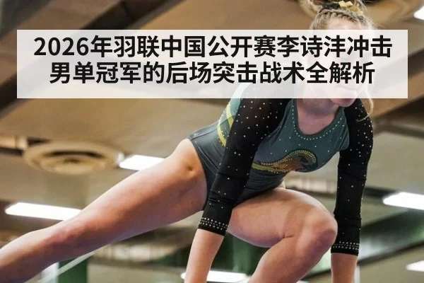 2026年羽联中国公开赛李诗沣冲击男单冠军的后场突击战术全解析